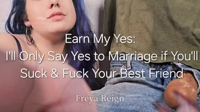 Earn My Yes: I'll Only Agree to Marry You if You'll Suck and Fuck Your Best Friend Earn My Yes: I'll Only Agree to Marry You if You'll Suck and Fuck Your Best Friend